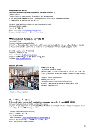 Museo d’Arte e Scienza
¡Descubran nuestro museo gratuitamente! (17 y 18 de mayo de 2011)
Entrada gratuita.
Entrada gratuita en nuestro museo de Arte y de Ciencia, que incluye:
1. Una sesión didáctica para aprender a distinguir objetos auténticos de copias e imitaciones.
2. La exposición “Arte budista de Asia del Este”

Contacto: Silvia Vaschetto (Directora de las relaciones exteriores)
Teléfono: +39 02 72022488
Fax: +39 02 72023156
Correo electrónico: info@museoartescienza.com
Dirección: Via Quintino Sella 4 – 20121 Milano, Italia



AM International - Fundazione per l'arte FFF
Australia olvidada
Entrada gratuita, aperturas, visita, taller
El Melia’s en Midland Junction, la emigración calabresa en Australia occidental antes de la Segunda Guerra Mundial y
el vínculo con los artistas australianos en residencia en AM international Museum de Bivongi (RC) – Italia

Contacto: Angelina Melia (Presidente)
Teléfono: + 39 0964 734705
Correo electrónico: doc@aminternational.it
Dirección: via XXIV Maggio 35, 37 – 89040 Bivongi, Italia
Sitio web: www.aminternational.it



Museo Ugo Guidi
                                                  Visita (17:30-19:30)
                                                  Entrada libre, conciertos, taller.
                                                  Ustedes pueden visitar la casa-museo del escultor Ugo Guidi (1912-
                                                  1977) y la exposición del escultor Stefano Graziano titulada "Rebirth".

                                                  Contacto: Vittorio Guidi (plomo)
                                                  Teléfono: 3483020538
                                                  Correo electrónico: museougoguidi@gmail.com
                                                  Dirección: Via M. Civitali 33-55042 Forte dei Marmi, Italia
                                                  Sitio web: www.ugoguidi.it




Musei di Massa Marittima
Archeo-rock: música el museo de Arqueología interpretada por jóvenes (14 de mayo, 21:00 – 00:00)
Entrada gratuita, apertura, concierto, música en los museos.
Un grupo de rock de jóvenes de la ciudad de Massa Marittima tocaran rock para sus contemporáneos en el museo
arqueológico de Massa Marittima que visitaran.

Contacto: Roberta Pieraccioli (Directora)
Teléfono: +39-0566-901127
Fax: +39-0566-902078
Correo electrónico: r.pieraccioli@comune.massamarittima.gr.it
Dirección: Piazza Garibaldi 1 – 58024 Massa Marittima, Italia.
Página web: www.museidimaremma.it

                                                                                                                     65
 
