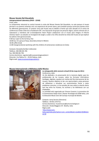 Museo Veneto Del Giocattolo
Intergenerational Laboratory (9h30 – 12h30)
Visita, taller.
La componente relacional es central durante la visita del Museo Veneto Del Giocattolo, no solo porque el museo
permite a sus jóvenes visitantes vivir una experiencia de primer plano, pero también porque construye puentes entre
las diferentes generaciones. El carácter único del museo esta es debido al hecho que está ubicado en el centro de
conferencias Civitas Vitae de la Fondazione OIC. Una Asociación de grupos de personas Agora, actores séniores de un
Laboratorio y miembros del co-Grandparents Heart Project colaboraron con el museo para integrar el informe
memory report. Los abuelos se encargaran de acoger y cuidar a los niños durante las visitas del museo así que explicar
los talleres inter-generacionales.
9:30 tour open to the territory, free
10:00 tour of a group of boys, Secondary School in Mestre
10:30 coffee break
11:00 intergenerational workshop with the children of centenarians residences to Civitas

Contacto: Donatella De Mori (referente)
Teléfono: 300 498 281 705
Fax: 390 498 281 794
Correo electrónico: segreteria@museovenetogiocattolo.it
Dirección: Via Toblino 51 – 35142 Padova, Italia
Página web: www.museovenetogiocattolo.it




Museo Internazionale e Biblioteca della Musica
                                                La salvaguardia delle memorie virtuali (19 de mayo de 2011)
                                                Conferencia, taller.
                                                Un día dedicado a la preservación de la memoria digital, para los
                                                profesionales de los museos, sobre los formatos informáticos
                                                (análogos, digitales, ayudas) con motivo del Día Internacional de los
                                                museos. Nuestro objetivo es dar une oportunidad a estas personas
                                                de reflexionar y actualizar sus conocimientos frente a estos
                                                problemas comunes, y a los estudios de caso sobre la relación diaria
                                                que hay entre los museos, los archivos y las bibliotecas con sus
                                                empleados.
                                                La actividad está organizada por Simona Caraceni, la promotora de
                                                la Commissione Audio-Visivi e Nuove Tecnologie de ICOM Italia, y de
                                                la Istituzione Musei Civici del Consejo municipal de Boloña.

                                                Contacto: Jenny Servino (Directora)
                                                Teléfono: +39 051 2757711
                                                Correo electrónico: museomusica@comune.bologna.it
                                                Dirección: Strada Maggiore 34 - Boloña, Italia
                                                Página web:
                                                 http://www.icom-
                                                italia.org/index.php?option=com_content&task=view&id=810&Item
                                                id=30




                                                                                                                   66
 