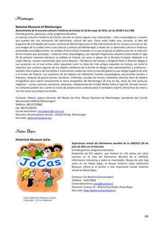 Montenegro
National Museum of Montenegro
Renacimiento de la esencia cultural e histórica de Cetinje (el 18 de mayo de 2011, de las 20:00 a las 2:00)
Entrada gratuita, aperturas, visita, programa educativo
La esencia cultural e histórica de Cetinje consiste en varios lugares muy importantes – sitios arqueológicos y museos
que pueden dar una estimación del patrimonio cultural del país. Como están todos muy cercanos, la idea del
programa de actividades del museo nacional de Montenegro para el Día internacional de los museos consiste en dar
una imagen de la ciudad como cuna cultural y artística de Montenegro a través de su desarrollo cultural e histórico,
presentado cronológicamente. Un sendero ficticio estará instalado, en el que se guiará al público para ver la colección
de los museos que participan – visita de sitios arqueológicos, por ejemplo fragmentos arquitecturales desde el siglo
XV (la primera imprenta balcánica se hallaba en Cetinje, así como la iglesia de la dinastía Crnojevic dedicada a la
virgen María), museos memoriales tales como Biljarda – Residencia del obispo y dirigente Petar II Petrovic Njegos y
sus sucesores, en el cual armas están expuestas como la colección más antigua expuesta en Cetinje, así como la
colección que contiene algunos de los objetos cotidianos de la familia de Njegos más representativos y auténticos ;
también está el palacio del rey Nicola e instituciones modernas como la casa del gobierno que abriga la galería de arte
y el museo de historia. Los caracteres de los objetos son diferentes: fuentes arqueológicas, documentos escritos e
impresos, reliquias de guerra (armas, banderas, uniformes, escudos de armas), mobiliario, diversos tipos de objetos
etnográficos que cubren enteramente el tema etnográfico del Montenegro de hoy en día, obras de arte (pinturas
religiosas – iconos, pinturas, esculturas, estampas, instalaciones) de la Edad Media hasta el siglo XX. De esta manera
los visitantes podrán ver y sentir (a través de proyecciones audiovisuales) el verdadero espíritu del Cetinje de antes y
vivir de nuevo sus propios recuerdos.

Contacto: Zekovic Ljiljana (Director del Museo de Arte, Museo Nacional de Montenegro, presidente del Comité
Nacional del ICOM de Montenegro)
Teléfono: 382 67270082
Fax: 382 41230310
Correo electrónico: mnl.zekovic@t-com.me
Dirección: bb principiante Cerovic - 81250 Cetinje, Montenegro
Sitio web: www.mnmuseum.org



Países Bajos
Historisch Museum JoCas
                                                   Experiencia virtual del Patrimonio mundial de la UNESCO (24 de
                                                   julio de 2011 en el Internet)
                                                   Entrada gratuita, programa educativo.
                                                   Exposición de 911 objetos que ilustran los 151 países con sitios
                                                   inscritos en la Lista del Patrimonio Mundial de la UNESCO,
                                                   información interactiva y vídeo en neerlandés. Museo de este tipo
                                                   único en los Países Bajos, el Museo histórico JoCas (Historisch
                                                   Museum JoCas) es el primer y más importante museo histórico
                                                   virtual en Países Bajos.

                                                   Contacto: Cor Bastinck (Conservador)
                                                   Teléfono: 343572868
                                                   Correo electrónico: jocas@casema.nl
                                                   Dirección: Crassus 25 , Wijk bij Duurstede, Países Bajos
                                                   Sitio web: http://www.museumjocas.nl




                                                                                                                     68
 