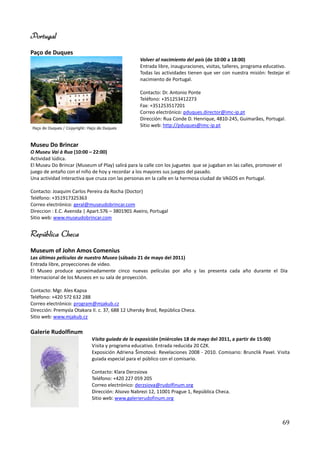 Portugal
Paço de Duques
                                                  Volver al nacimiento del país (de 10:00 a 18:00)
                                                  Entrada libre, inauguraciones, visitas, talleres, programa educativo.
                                                  Todas las actividades tienen que ver con nuestra misión: festejar el
                                                  nacimiento de Portugal.

                                                  Contacto: Dr. Antonio Ponte
                                                  Teléfono: +351253412273
                                                  Fax: +351253517201
                                                  Correo electrónico: pduques.director@imc-ip.pt
                                                  Dirección: Rua Conde D. Henrique, 4810-245, Guimarães, Portugal.
                                                  Sitio web: http://pduques@imc-ip.pt


Museu Do Brincar
O Museu Vai à Rua (10:00 – 22:00)
Actividad lúdica.
El Museu Do Brincar (Museum of Play) salirá para la calle con los juguetes que se jugaban en las calles, promover el
juego de antaño con el niño de hoy y recordar a los mayores sus juegos del pasado.
Una actividad interactiva que cruza con las personas en la calle en la hermosa ciudad de VAGOS en Portugal.

Contacto: Joaquim Carlos Pereira da Rocha (Doctor)
Teléfono: +351917325363
Correo electrónico: geral@museudobrincar.com
Direccion : E.C. Avenida | Apart.576 – 3801901 Aveiro, Portugal
Sitio web: www.museudobrincar.com


República Checa
Museum of John Amos Comenius
Las últimas películas de nuestro Museo (sábado 21 de mayo del 2011)
Entrada libre, proyecciones de video.
El Museo produce aproximadamente cinco nuevas películas por año y las presenta cada año durante el Día
Internacional de los Museos en su sala de proyección.

Contacto: Mgr. Ales Kapsa
Teléfono: +420 572 632 288
Correo electrónico: program@mjakub.cz
Dirección: Premysla Otakara II. c. 37, 688 12 Uhersky Brod, República Checa.
Sitio web: www.mjakub.cz

Galerie Rudolfinum
                            Visita guiada de la exposición (miércoles 18 de mayo del 2011, a partir de 15:00)
                            Visita y programa educativo. Entrada reducida 20 CZK.
                            Exposición Adriena Šimotová: Revelaciones 2008 - 2010. Comisario: Brunclik Pavel. Visita
                            guiada especial para el público con el comisario.

                            Contacto: Klara Derzsiova
                            Teléfono: +420 227 059 205
                            Correo electrónico: derzsiova@rudolfinum.org
                            Dirección: Alsovo Nabrezi 12, 11001 Prague 1, República Checa.
                            Sitio web: www.galerierudofinum.org



                                                                                                                       69
 