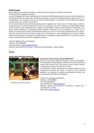 ICOM Senegal
Días científicos y culturales (de las 9:00 a la 1:00, de las 3:00 a las 6:00 y de las 9:00 a medianoche)
Visita, espectáculo, programa educativo.
El comité senegalés del Consejo internacional de los museos (ICOM Senegal) organiza cada año, para conmemorar el
Día internacional de los museos, días científicos, después de un concurso de disertación para los alumnos de 1º y 2º
de bachillerato. Con respeto al tema de este año, se decidió dirigirse a los alumnos de 4º de ESO cuyo programa
contiene todo lo que se refiere a la memoria.
Un mes antes de los días que tendrán lugar después del organizado por cada museo, un museo acoge a todos los
profesionales de los museos del Senegal e instituciones asimiladas y a los 10 o 15 alumnos recompensados durante
un fin de semana para intercambios que incluyen una cena-debate, visitas de sitios (lugares de memorias) y una
velada cultural. Además, las autoridades estarán invitadas a participar en estos momentos y a realzar por su
presencia la entrega de los precios, generalmente ofrecidos por socios a nivel de cada ciudad donde está un museo.
Este año, como el museo de las fuerzas armadas tiene un museobus (un museo albergado por un bus) que relata la
historia de los militares, el museobus va a desplazarse por la ciudad que acoge, para permitir a los alumnos y a otros
visitantes descubrir la historia militar senegalesa y africana.

Contacto: Abdoulaye Toure (Presidente)
Teléfono: +221774369086
Correo electrónico: layetoure@hotmail.com
Dirección: Musée des forces armées, 75 boulevard de la République – Dakar, Senegal


Sudan
Sudan Natural History Museum
                                                Documentar nuestra historia natural (18/05/2011)
                                                Aberturas, visita, taller, programa educativo, concurso de fotografía.
                                                El Sudan Natural History Museum celebra el Día internacional de los
                                                museos 2011 sobre el tema "Documentar nuestra historia natural".
                                                La celebración se dirige a las familias y los niños.
                                                Las actividades incluyen exposiciones de animales antiguos y de las
                                                colecciones de plantas del museo, la apertura de la colección
                                                geológica, una exposición de objetos tradicionales del Sudán y del
                                                concurso de Historia Natural de fotografía.

                                                Contacto: Dr. Abualgasim Abdelhalim
                                                Teléfono: +249-91394045
                                                Fax: +249-183-560614
                                                Correo electrónico: science@uofk.edu
                                                Dirección: Gamaa street,University of Khartoum, P.O.Box 321 –
                                                11115 Khartoum, Sudan
                                                Página web: science.uofk.edu




                                                                                                                     7
 