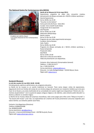 The National Centre for Contemporary Arts (NCCA)
                                                 Noche de los Museos (el 14 de mayo 2011)
                                                 Exposiciones, programa de vídeo arte, encuentro creativo,
                                                 demostración de dibujos animados de « NCCA's children workshop »
                                                 Sala de Exposiciones
                                                 De las 18:00 a las 23:30
                                                 "Escuchar al arte italiano"
                                                 Como parte del año Rusia - Italia 2011
                                                 Curador: Anna Cestelli Guidi (Italia)
                                                 Inauguración de la exposición
                                                 Sala Pequeña
                                                 De las 19:00 a las 21:00
                                                 Aleksandrа Mitlyanskaya
                                                 Noche creativa
                                                 De las 21:30 a las 23:30
                                                 Programa de arte video experimental extranjero
                                                 Curadora: Karina Karaeva
                                                 Cafe «Tsekh»
                                                 De las 18:00 a las 23:30
                                                 Programa de dibujos animados de « NCCA's children workshop ».
                                                 Nueva temporada
                                                 Proyección vídeo.
                                                 Sala NCCA
                                                 De las 12:00 a 23:30
                                                 Obras de la colección de la NCCA
                                                 Vídeo de presentación con diapositivas.

                                                 Contacto: Alina Fedorovich (Conservadora General)
                                                 Teléfono: +7 499 254 18 77
                                                 Fax: +7 499 254 85 83
                                                 Correo electrónico: collection@ncca.ru
                                                 Dirección: 13, Calle Zoologicheskaya - 123242 Moscú, Rusia.
                                                 Página web: www.ncca.ru




Gurjevsk Museum
La nuit des musées (21 mai 2011 18-00 - 02-00)
Entrada gratuita, apertura, performance, jeu, programa educativo.
La Noche de los museos es un evento tradicional en Gurevsk. Tiene varias etapas: visitas de exposiciones,
degustación de té con hierbas del campo de una tienda antigua de samovares (un recipiente metálico que sirve para
hacer té en Rusia) y una visita multimedia de las curiosidades de nuestra región (con diapositivas) “Streets of a city -
memory of generations”. Con la ayuda de espejos antiguos mágicos o de videntes, cada visitante podrá descubrir su
destino y obtener un amuleto mágico.
La Noche de los museos rebosa de sorpresas maravillosas, tales como juegos para niños como “Dibujo el mundo” o
“los tesoros del museo” y aún más. Los especialistas tan creativos del museo presentaran concursos originales para
toda la familia. Los visitantes podrán sacar fotos.

Contacto: Irina Bogacheva (Directora)
Teléfono: 8(38463)54308
Fax: 8(38463)54308
Correo electrónico: gkm@pochta.ru
Dirección: 2, Kommunisticheskaya Street – 652780 Gurjevsk, Russia
Página web: www.culture-gur.ucoz.ru




                                                                                                                     71
 