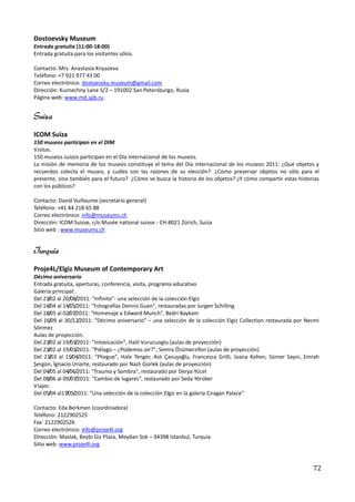 Dostoevsky Museum
Entrada gratuita (11:00-18:00)
Entrada gratuita para los visitantes sólos.

Contacto: Mrs. Anastasia Knyazeva
Teléfono: +7 921 977 43 00
Correo electrónico: dostoevsky.museum@gmail.com
Dirección: Kuznechny Lane 5/2 – 191002 San Petersburgo, Rusia
Página web: www.md.spb.ru


Suiza
ICOM Suiza
150 museos participan en el DIM
Visitas.
150 museos suizos participan en el Día internacional de los museos.
La misión de memoria de los museos constituye el tema del Día internacional de los museos 2011: ¿Qué objetos y
recuerdos colecta el museo, y cuáles son las razones de su elección? ¿Cómo preservar objetos no sólo para el
presente, sino también para el futuro? ¿Cómo se busca la historia de los objetos? ¿Y cómo compartir estas historias
con los públicos?

Contacto: David Vuillaume (secretario general)
Teléfono: +41 44 218 65 88
Correo electrónico: info@museums.ch
Dirección: ICOM Suisse, c/o Musée national suisse - CH-8021 Zürich, Suiza
Sitio web : www.museums.ch


Turquía
Proje4L/Elgiz Museum of Contemporary Art
Décimo aniversario
Entrada gratuita, aperturas, conferencia, visita, programa educativo
Galería principal:
Del 23/02 al 20/08/2011: "Infinito"- una selección de la colección Elgiz
Del 14/04 al 14/05/2011: "Fotografías Dennis Guen", restauradas por Jurgen Schilling
Del 18/05 al 02/07/2011: "Homenaje a Edward Munch", Bedri Baykam
Del 16/09 al 30/12/2011: "Décimo aniversario" – una selección de la colección Elgiz Collection restaurada por Necmi
Sönmez
Aulas de proyección:
Del 23/02 al 19/03/2011: "Intoxicación", Halil Vurucuoglu (aulas de proyección)
Del 23/02 al 19/03/2011: "Piélago – ¿Podemos oír?", Semra Özümerzifon (aulas de proyección)
Del 23/03 al 15/04/2011: "Pliegue", Hale Tenger, Aslı Çavuşoğlu, Francesca Grilli, Joana Kohen, Sümer Sayın, Emrah
Şergün, İgnacio Uriarte, restaurado por Nazlı Gürlek (aulas de proyección)
Del 04/05 al 04/06/2011: "Trauma y Sombra", restaurado por Derya Yücel
Del 08/06 al 09/07/2011: "Cambio de lugares", restaurado por Seda Yörüker
Viajes:
Del 05/04 al17/05/2011: "Una selección de la colección Elgiz en la galería Cıragan Palace"

Contacto: Eda Berkmen (coordinadora)
Teléfono: 2122902525
Fax: 2122902526
Correo electrónico: info@proje4l.org
Dirección: Maslak, Beybi Giz Plaza, Meydan Sok – 34398 Istanbul, Turquía
Sitio web: www.proje4l.org



                                                                                                                72
 