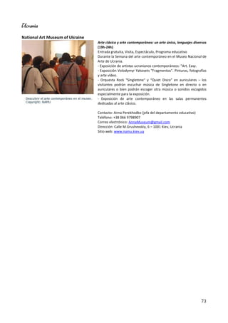 Ucrania
National Art Museum of Ukraine
                                 Arte clásico y arte contemporáneo: un arte único, lenguajes diversos
                                 (19h-24h)
                                 Entrada gratuita, Visita, Espectáculo, Programa educativo
                                 Durante la Semana del arte contemporáneo en el Museo Nacional de
                                 Arte de Ucrania.
                                 - Exposición de artistas ucranianos contemporáneos: "Art. Easy.
                                 - Exposición Volodymyr Yakovets "Fragmentos". Pinturas, fotografías
                                 y arte vídeo.
                                 - Orquesta Rock "Singletone" y “Quiet Disco” en auriculares – los
                                 visitantes podrán escuchar música de Singletone en directo o en
                                 auriculares o bien podrán escoger otra música o sonidos escogidos
                                 especialmente para la exposición.
                                 - Exposición de arte contemporáneo en las salas permanentes
                                 dedicadas al arte clásico.

                                 Contacto: Anna Perekhodko (jefa del departamento educativo)
                                 Teléfono: +38 066 9798907
                                 Correo electrónico: AnnaMuseum@gmail.com
                                 Dirección: Calle M.Grushevskiy, 6 – 1001 Kiev, Ucrania
                                 Sitio web: www.namu.kiev.ua




                                                                                                 73
 