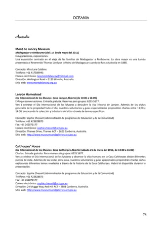 OCEANIA
                                                   OCEANIA



Australia

Mont de Lancey Museum
Madagascar a Melbourne (del 1 al 30 de mayo del 2011)
Inauguraciones, exposiciones.
Una exposición centrada en el viaje de las familias de Madagascar a Melbourne. La obra mayor es una Lamba
presentada al Reverendo Thomas Lord por la Reina de Madagascar cuando se fue a Australia en 1888.

Contacto: Miss Lara Cubbins
Teléfono: +61 417589943
Correo electrónico: laramontdelancey@hotmail.com
Dirección: Wellington Road – 3139 Wandin, Australia.
Sitio web: www.montdelancey.org.au



Lanyon Homestead
Día Internacional de los Museos: Casa Lanyon Abierta (de 10:00 a 16:00)
Enfoque conversaciones. Entrada gratuita. Reservas para grupos: 6235 5677.
Ven a celebrar el Día Internacional de los Museos y descubrir la rica historia de Lanyon. Además de las visitas
generales de la propiedad todo el día, nuestros voluntarios y guías especializados propondrán charlas entre 11:00 y
14:00, destacando la colección y la historia del sitio a través de temas específicos.

Contacto: Sophie Chessell (Administrador de programas de Educación y de la Comunidad)
Teléfono: +61 423828873
Fax: +61 262072177
Correo electrónico: sophie.chessell@act.gov.au
Dirección: Tharwa Drive, Tharwa ACT – 2620 Canberra, Australia.
Sitio web: http://www.museumsandgalleries.act.gov.au



Calthorpes’ House
Día Internacional de los Museos: Casa Calthorpes Abierta (sábado 21 de mayo del 2011, de 13:00 a 16:00)
Charlas. Entrada gratuita. Para reservas de grupos: 6235 5677.
Ven a celebrar el Día Internacional de los Museos y observar la vida humana en la Casa Calthorpes desde diferentes
puntos de vista. Además de las visitas de la casa, nuestros voluntarios y guías apasionados propondrán charlas cortas
explorando diferentes temas revelados a través de la historia de la Casa Calthorpes. Habrá té disponible durante la
presentación.

Contacto: Sophie Chessell (Administrador de programas de Educación y de la Comunidad)
Teléfono: +61 423828873
Fax: +61 262072177
Correo electrónico: sophie.chessell@act.gov.au
Dirección: 24 Mugga Way, Red Hill ACT – 2603 Canberra, Australia.
Sitio web: http://www.museumsandgalleries.act.gov.au




                                                                                                                  74
 
