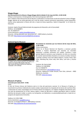 Mugga-Mugga
Día Internacional de los Museos: Mugga-Mugga abierto (sábado 21 de mayo del 2011, 13:30-16:30)
Enfoque conversaciones. Entrada gratuita. Para reservas de grupos: 6235 5677
Ven a celebrar el Día Internacional de los Museos y profundizar en el fascinante mundo de la familia Curley en Mugga-
Mugga. Además de las visitas generales de la casa de campo, nuestros voluntarios especialistas y guías propondrán
charlas cortas explorando la historia del sitio a través de temas específicos. Habrá té disponible en el Centro de
Educación.

Contacto: Sophie Chessell (Administrador de programas de Educación y de la Comunidad)
Teléfono: +61 423828873
Fax: +61 262072177
Correo electrónico: sophie.chessell@act.gov.au
Dirección: 129 Narrabundah Lane, Symonston ACT – 2609 Canberra, Australia.
Sitio web: http://www.museumsandgalleries.act.gov.au



National Sports Museum
                                                  Recordando los momentos que nos hicieron (18 de mayo del 2011,
                                                  11:00-13:00).
                                                  Visitas y excursiones.
                                                  Entren en el Museo Nacional de Deportes y conozcan grandes
                                                  hombres y mujeres deportistas que evocarán sus recuerdos
                                                  deportivos y grandes momentos con ustedes. Conozcan a estas
                                                  grandes figuras en persona y que compartan con ellos sus recuerdos
                                                  de cuando reprensentaban Australia en la escena mundial. Conozcan
                                                  a grandes nombres como Pam (Ryan) Kilbourn, Vicente Trevor, Alan
                                                  Joyce, Weinberg Ray, Grant Judy, John Moss, Lord John y muchos
                                                  más.

                                                  Contacto: Mr. Patrick Watt
                                                  Teléfono: 61 3 96578956
                                                  Fax: 61 3 96506773
                                                  Correo electrónico: patrickw@nsm.org.au
                                                  Dirección: Melbourne Cricket Ground, Yarra Park, Jolimont – 8002
                                                  Melbourne, Australia.
                                                  Sitio web: www.nsm.org.au



Museum of Sydney
Concesión para todos (9:30 - 17:00)
Visita.
El sitio de Primera Cámara del Gobierno está en la lista del patrimonio nacional. En el Museum of Sydney, se
encontrarán los primeros habitantes de nuestra ciudad, inspeccionarán las maquetas de los barcos de la primera flota
y observarán los restos arqueológicos de la Primera Cámara de Gobierno y los objetos intrigantes descubiertos para
una serie de excavaciones en el sitio. Avance rápido a través de 200 años y ustedes aprenderán sobre el carácter
distintivo de esta gran ciudad, su puerto, sus transportes, sus habitantes y su personalidad particular a través de un
programa de exposiciones itinerantes.

Teléfono: 61 2 9251 5988
Correo electrónico: sarao@hht.net.au
Dirección: Cnr Bridge & Phillip St - 2000 Sydney, Australia
Sitio web: http://www.hht.net.au/museums/mos




                                                                                                                   75
 