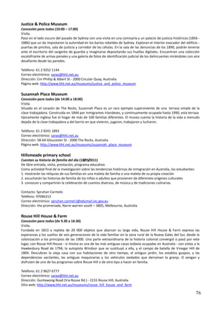 Justice & Police Museum
Concesión para todos (10:00 – 17:00)
Visita.
Paso en el lado oscuro del pasado de Sydney con una visita en una comisaría y un palacio de justicia históricos (1856 -
1886) que un da impostaron la autoridad en los barios rebeldes de Sydney. Exploran el interior evocador del edificio -
puertas de pinchos, sala de justicia y corredor de las células. En la sala de las denuncias de los 1890, podrán tenerse
ante el escritorio del sargento de guardia y imaginarse depositando sus huellas digitales. Encuentran una colección
escalofriante de armas penales y una galería de fotos de identificación judicial de los delincuentes mirándoles con aire
desafiante desde las paredes.

Teléfono: 61 2 9252 1144
Correo electrónico: sarao@hht.net.au
Dirección: Cnr Phillip & Albert St - 2000 Circular Quay, Australia
Página web: http://www.hht.net.au/museums/justice_and_police_museum

Susannah Place Museum
Concesión para todos (de 14:00 a 18:00)
Visita.
Situado en el corazón de The Rocks, Susannah Place es un raro ejemplo superviviente de una terraza simple de la
clase trabajadora. Construida en 1844 por inmigrantes irlandeses, y continuamente ocupada hasta 1990, esta terraza
típicamente inglesa fue el hogar de más de 100 familias diferentes. El museo cuenta la historia de la vida a menudo
dejada de la clase trabajadora y del barrio en que vivieron, jugaron, trabajaron y lucharon.

Teléfono: 61 2 9241 1893
Correo electrónico: sarao@hht.net.au
Dirección: 58-64 Gloucester St - 2000 The Rocks, Australia
Página web: http://www.hht.net.au/museums/susannah_place_museum

Hillsmeade primary school
Cuentan su historia de familia del día (18/05/2011)
De libre entrada, visita, prestación, programa educativo.
Como actividad final de la investigación sobre las tendencias históricas de inmigración en Australia, los estudiantes:
1. mostrarán las reliquias de sus familias en una maleta de familia o una maleta de su propia creación
2. escucharán las historias de familia de los niños o adultos que provienen de diferentes orígenes culturales
3. conozcan y compartirán la celebración de cuentos diversos, de música y de tradiciones culinarias.

Contacto: Spruhan Carmelo
Teléfono: 97046313
Correo electrónico: spruhan.carmel.t@edumail.vic.gov.au
Dirección: the promenade, Narre-warren south – 3805, Melbourne, Australia

Rouse Hill House & Farm
Concesión para todos (de 9.30 a 16:30)
Visita.
Fundada en 1813 y repleta de 20 000 objetos que abarcan su larga vida, Rouse Hill House & Farm expresa las
esperanzas y los sueños de seis generaciones de la vida familiar en la zona rural de la Nueva Gales del Sur, desde la
colonización a los principios de las 1900. Una parte extraordinaria de la historia colonial convergió o pasó por este
lugar, con Rouse Hill House - sí misma es una de las más antiguas casas todavía ocupadas en Australia - con vistas a la
Hawkesbury Road de 1794, la autopista Windsor que se sustituyó a ella, y el campo de batalla de Vinegar Hill de
1804. Descubran la vieja casa con sus habitaciones de otro tiempo, el antiguo jardín, los establos guapos, y las
dependencias vacilantes, las antiguas maquinarias y los vehículos oxidados que derraman la granja. O vengan y
disfruten de uno de los programas sobre Rouse Hill o de otro tipo a hacer en familia.

Teléfono: 61 2 9627 6777
Correo electrónico: sarao@hht.net.au
Dirección: Guntawong Road (Via Rouse Rd.) - 2155 Rouse Hill, Australia
Sitio web: http://www.hht.net.au/museums/rouse_hill_house_and_farm

                                                                                                                         76
 