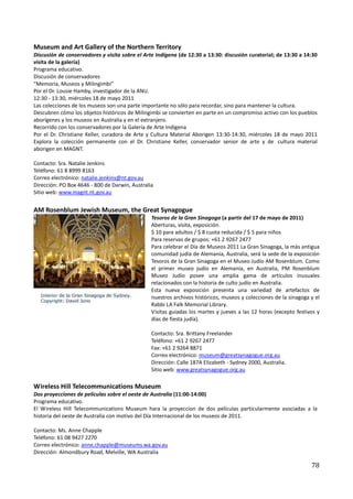 Museum and Art Gallery of the Northern Territory
Discusión de conservadores y visita sobre el Arte Indígena (de 12:30 a 13:30: discusión curatorial; de 13:30 a 14:30
visita de la galería)
Programa educativo.
Discusión de conservadores
“Memoria, Museos y Milingimbi”
Por el Dr. Lousie Hamby, investigador de la ANU.
12:30 - 13:30, miércoles 18 de mayo 2011
Las colecciones de los museos son una parte importante no sólo para recordar, sino para mantener la cultura.
Descubren cómo los objetos históricos de Milingimbi se convierten en parte en un compromiso activo con los pueblos
aborígenes y los museos en Australia y en el extranjero.
Recorrido con los conservadores por la Galería de Arte Indígena
Por el Dr. Christiane Keller, curadora de Arte y Cultura Material Aborigen 13:30-14:30, miércoles 18 de mayo 2011
Explora la colección permanente con el Dr. Christiane Keller, conservador senior de arte y de cultura material
aborigen en MAGNT.

Contacto: Sra. Natalie Jenkins
Teléfono: 61 8 8999 8163
Correo electrónico: natalie.jenkins@nt.gov.au
Dirección: PO Box 4646 - 800 de Darwin, Australia
Sitio web: www.magnt.nt.gov.au


AM Rosenblum Jewish Museum, the Great Synagogue
                                                Tesoros de la Gran Sinagoga (a partir del 17 de mayo de 2011)
                                                Aberturas, visita, exposición.
                                                $ 10 para adultos / $ 8 cuota reducida / $ 5 para niños
                                                Para reservas de grupos: +61 2 9267 2477
                                                Para celebrar el Día de Museos 2011 La Gran Sinagoga, la más antigua
                                                comunidad judía de Alemania, Australia, será la sede de la exposición
                                                Tesoros de la Gran Sinagoga en el Museo Judío AM Rosenblum. Como
                                                el primer museo judío en Alemania, en Australia, PM Rosenblum
                                                Museo Judío posee una amplia gama de artículos inusuales
                                                relacionados con la historia de culto judío en Australia.
                                                Esta nueva exposición presenta una variedad de artefactos de
                                                nuestros archivos históricos, museos y colecciones de la sinagoga y el
                                                Rabbi LA Falk Memorial Library.
                                                Visitas guiadas los martes y jueves a las 12 horas (excepto festivos y
                                                días de fiesta judía).

                                                Contacto: Sra. Brittany Freelander
                                                Teléfono: +61 2 9267 2477
                                                Fax: +61 2 9264 8871
                                                Correo electrónico: museum@greatsynagogue.org.au
                                                Dirección: Calle 187A Elizabeth - Sydney 2000, Australia.
                                                Sitio web: www.greatsynagogue.org.au

Wireless Hill Telecommunications Museum
Dos proyecciones de películas sobre el oeste de Australia (11:00-14:00)
Programa educativo.
El Wireless Hill Telecommunications Museum hara la proyeccion de dos películas particularmente asociadas a la
historia del oeste de Australia con motivo del Día Internacional de los museos de 2011.

Contacto: Ms. Anne Chapple
Teléfono: 61 08 9427 2270
Correo electrónico: anne.chapple@museums.wa.gov.au
Dirección: Almondbury Road, Melville, WA Australia

                                                                                                                  78
 
