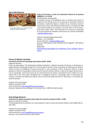 Harry Daly Museum
                                             Visita de 30 minutos a través de la fascinante historia de la anestesia
                                             (18/05/2011, 12 y 16:30)
                                             Entrada gratuita, visitas guiadas.
                                             El Australian Society of Anaesthetists abre sus puertas para mostrar el
                                             magnífico Harry Daly Museum! Dé un paseo por la fascinante historia de
                                             la anestesia. Importante objetos y retratos de sus inventores cuenta la
                                             historia de la primera administración exitosa de éter en la década de 1840
                                             a las técnicas modernas de anestesia. Las visitas libres de 30 minutos a
                                             partir de las 12:00 y 16:30 - 18 de mayo 2011. Las reservas son esenciales
                                             en lo que las plazas son limitadas. Comuníquese con nosotros al 93274022
                                             o bheilmann@asa.org.au

                                             Contacto: Heilmann Birgit (conservador)
                                             Teléfono: + 61 2 93274022
                                             Correo electronico : bheilmann@asa.org.au
                                             Dirección: 603 Eastpoint Tower, 180 Ocean Street, Edgecliff – 2027 Sydney,
                                             Australia.
                                             Página web:
                                             http://www.asa.org.au/about_the_asa/history_of_the_asa/harry_daly_m
                                             useum




Library of Western Australia
Lanzamiento del libro del arqueólogo Gaye Nayton (18:00 - 20:00)
Programa educativo
El libro de Gaye Nayton “The Archaeology of Market Capitalism: A Western Australian Perspective. Contributions to
Global Historical Archaeology. Springer. N.Y.” será lanzado el miércoles 18 de mayo desde las 18:00 hasta las 20:00 al
Theatre & Foyer, una biblioteca de oeste de Australia. El autor presentara su libro. Serviremos refrescos. El libro
presenta al mundo la arqueología y el patrimonio del oeste de Australia. Revela, a través de los lugares de patrimonio
y de la arqueología, como formar parte de una red internacional de ofertas y demandas formó el estado en el que
vivimos hoy en día. Toma datos procedentes de la investigación histórica y arqueología sobre la colonización del
suroeste y noroeste del Estado para explicar como la red de demandas dio forma al desarrollo y a la sociedad del
oeste de Australia.

Contacto: Ms. Anne Chapple
Teléfono: 61 08 9427 2270
Correo electrónico: anne.chapple@museums.wa.gov.au
Dirección: Alexander Library Building, Perth Cultural Centre - 6000 Perth, WA Australia




King Cottage Museum
Colecciones de objetos procedentes del principio de la historia australiana (10:00 – 16:00)
Apertura, colección de objetos.
El King Cottage Museum propondra una nueva exposición sobre la historia de Australia desde los años 1880 hasta los
años 1920.

Contacto: Ms. Anne Chapple
Teléfono: 61 08 9427 2270
Correo electrónico: anne.chapple@museums.wa.gov.au
Dirección: Forrest Avenue, Bunbury, WA Australia




                                                                                                                   79
 