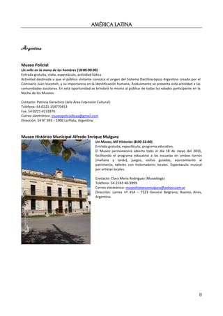AMÉRICA LATINA



Argentina

Museo Policial
Un sello en la mano de los hombres (18:00-00:00)
Entrada gratuita, visita, espectáculo, actividad lúdica.
Actividad destinada a que el público visitante conozca el origen del Sistema Dactiloscópico Argentino creado por el
Comisario Juan Vucetich, y su importancia en la identificación humana. Asiduamente se presenta esta actividad a las
comunidades escolares. En esta oportunidad se brindará la misma al público de todas las edades participante en la
Noche de los Museos.

Contacto: Patricia Garachico (Jefe Área Extensión Cultural)
Teléfono: 54-0221-154770453
Fax: 54-0221-4231876
Correo electrónico: museopolicialbsas@gmail.com
Dirección: 54 N° 393 – 1900 La Plata, Argentina.



Museo Histórico Municipal Alfredo Enrique Mulgura
                                                 Un Museo, Mil Historias (8:00-22:00)
                                                 Entrada gratuita, espectáculo, programa educativo.
                                                 El Museo permanecerá abierto todo el día 18 de mayo del 2011,
                                                 facilitando el programa educativo a las escuelas en ambos turnos
                                                 (mañana y tarde), juegos, visitas guiadas, acercamiento al
                                                 patrimonio, talleres con historiadores locales. Espectáculo musical
                                                 por artistas locales.

                                                 Contacto: Clara María Rodriguez (Museóloga)
                                                 Teléfono: 54-2243-40-9999
                                                 Correo electrónico: museohistorcomulgura@yahoo.com.ar
                                                 Dirección: Larrea nº 454 – 7223 General Belgrano, Buenos Aires,
                                                 Argentina.




                                                                                                                  8
 