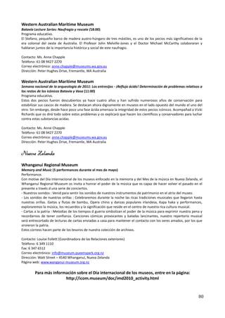 Western Australian Maritime Museum
Batavia Lecture Series: Naufragio y rescate (18:00)
Programa educativo.
El Stefano, pequeño barco de madera austro-húngaro de tres mástiles, es uno de los pecios más significativos de la
era colonial del oeste de Australia. El Profesor John Melville-Jones y el Doctor Michael McCarthy colaboraran y
hablaran juntos de la importancia histórica y social de este naufragio.

Contacto: Ms. Anne Chapple
Teléfono: 61 08 9427 2270
Correo electrónico: anne.chapple@museums.wa.gov.au
Dirección: Peter Hughes Drive, Fremantle, WA Australia

Western Australian Maritime Museum
Semana nacional de la arqueología de 2011: Los entresijos - ¡Reflujo ácido! Determinación de problemas relativos a
los restos de los icónicos Batavia y Vasa (11:00)
Programa educativo.
Estos dos pecios fueron descubiertos ya hace cuatro años y han sufrido numerosos años de conservación para
estabilizar sus cascos de madera. Se destacan ahora dignamente en museos en el lado opuesto del mundo el uno del
otro. Sin embargo, desde hace poco una fase ácida amenaza la integridad de estos pecios icónicos. Acompañad a Vicki
Richards que os dirá todo sobre estos problemas y os explicará que hacen los científicos y conservadores para luchar
contra estas substancias acidas.

Contacto: Ms. Anne Chapple
Teléfono: 61 08 9427 2270
Correo electrónico: anne.chapple@museums.wa.gov.au
Dirección: Peter Hughes Drive, Fremantle, WA Australia


Nueva Zelanda
Whanganui Regional Museum
Memory and Music (5 performances durante el mes de mayo)
Performance.
Con motive del Día Internacional de los museos enfocado en la memoria y del Mes de la música en Nueva Zelanda, el
Whanganui Regional Museum os invita a honrar el poder de la música que es capaz de hacer volver el pasado en el
presente a través d una serie de conciertos.
- Nuestros sonidos : Venid para sentir los sonidos de nuestros instrumentos de patrimonio en el atrio del museo.
- Los sonidos de nuestras orillas : Celebraremos durante la noche las ricas tradiciones musicales que llegaron hasta
nuestras orillas. Gaitas y flutas de bambu, Opera chino y danzas populares irlandesa, Kapa haka y performances,
exploraremos la música, los recuerdos y la significación que reside en el centro de nuestra rica cultura musical.
- Cartas a la patria : Melodías de los tiempos d guerra simbolizan el poder de la música para exprimir nuestra pena y
recordarnos de tener confianza. Canciones cómicas provocantes y baladas lancinantes, nuestro repertorio musical
será entrecortado de lecturas de cartas enviadas a casa para mantener el contacto con los seres amados, por los que
sirvieron la patria.
Estos correos hacen parte de los tesoros de nuestra colección de archivos.

Contacto: Louise Follett (Coordinadora de las Relaciones exteriores)
Teléfono: 6 349 1110
Fax: 6 347 6512
Correo electrónico: info@museum.queenspark.org.nz
Dirección: Watt Street – 4540 Whanganui, Nueva Zelanda
Página web: www.wanganui-museum.org.nz

        Para más información sobre el Día internacional de los museos, entre en la página:
                       http://icom.museum/doc/imd2010_activity.html



                                                                                                                  80
 
