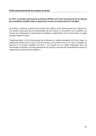 El Día internacional de los museos en breve


En 1977, el Consejo Internacional de Museos (ICOM) creó el Día Internacional de los Museos
para sensibilizar al público sobre el papel de los museos en el desarrollo de la sociedad.


De América a Oceanía, pasando por Europa, Asia y África, el Día Internacional de los Museos es
una ocasión única para que los profesionales de los museos se encuentren con su público. Los
museos son instituciones al servicio de la sociedad y su desarrollo y por lo tanto tienen un papel
que desempeñar en ellas.

Tradicionalmente, el Día Internacional de los Museos se celebra alrededor del 18 de mayo. La
celebración puede durar un día, un fin de semana, una semana entera o un mes. El objetivo es
reunirse en el museo alrededor del lema « los museos son un medio importante para los
intercambios culturales, el enriquecimiento de las culturas, el avance del entendimiento mutuo, la
cooperación y la paz entre los pueblos ».




                                                                                               81
 