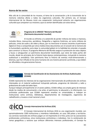 Acerca de los socios

Más allá de la comunidad de los museos, el tema de la conservación y de la transmisión de la
memoria colectiva afecta a todos los organismos culturales. Por primera vez, el Consejo
Internacional de los Museos inició una cooperación institucional estrecha con organizaciones
culturales que comparten sus misiones y que se sienten identificadas con estos temas.



                   Programa de la UNESCO "Memoria del Mundo"
                   (Patrimonio documental mundial)

                     El mundo se enfrenta a la catástrofe de perder millones de textos e impresos,
incluidos libros, manuscritos, periódicos, fotografías y registros históricos, así como millones de
películas, cintas de audio o de vídeo y discos, por no mencionar el acceso creciente al patrimonio
digital en línea o compartido por otros medios.Estos documentos son el corazón de la memoria de
la humanidad y perderlos sería dejar la comunidad global sin la habilidad de entender el pasado
para construir su futuro. El programa Memoria del Mundo asegura la protección de estos objetos
y busca a salvaguardar un patrimonio documental inestimable, que viene de todas partes del
mundo, desde los principios de la historia hasta épocas contemporáneas, incluyendo la memoria
audiovisual o anecdótica. Este patrimonio lleva la historia de eventos multi-dimensionales y
diversos, que han influido en los seres humanos de una manera personal y profunda, y que deben
ser difundidos a las generaciones futuras.




                   Consejo de Coordinación de las Asociaciones de Archivos Audiovisuales
                   (CCAAA)

CCAAA representa los intereses de las organizaciones internacionales de profesionales de archivos
interesadas en el material audiovisual incluyendo películas, programas de televisión y radio y
grabaciones de audio de todos tipos.
Aunque trabajan principalmente en el sector público, CCAAA refleja una amplia gama de intereses
desde los medios de comunicación a las artes, el patrimonio, la educación y la información. Los
archivistas profesionales que CCAAA representa enseñan en universidades o trabajan en
instituciones como archivos, bibliotecas, departamentos de investigación, organismos de
radiodifusión y museos a nivel nacional y local.



                   Consejo Internacional de Archivos (ICA)

                    El Consejo Internacional de Archivos (ICA) es una organización mundial, con
aproximadamente 1500 instituciones y miembros individuales, en unos 190 países y territorios.
Los servicios nacionales de archivos juegan un rol importante en el ICA, junto con las asociaciones
profesionales archivísticas, otras instituciones archivísticas e individuos. Con la combinación de
ramas geográficas y sectores que enfocan diferentes intereses profesionales, el Consejo ha

                                                                                                83
 