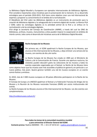 La Biblioteca Digital Mundial y Europeana son ejemplos internacionales de bibliotecas digitales.
IFLA considera importantes estas iniciativas para la preservación de la memoria. En su desarrollo
estratégico para el período 2010-2015, IFLA tiene como objetivo crear una red internacional de
expertos y proponer su conocimiento en el ámbito de la normalización.
El Manifiesto del IFLA sobre las Bibliotecas digitales es un instrumento de promoción para la
creación de bibliotecas digitales y la salvaguardia de la memoria digital del mundo. La Alianza IFLA
/ CDNL sobre las estrategias digitales es la actividad central de la IFLA y se enfoca en la
normalización y de las estrategias digitales.
IFLA dirige la secretaría del Consejo de Coordinación LAMMS, a través del cual las ONG de
bibliotecas, archivos, museos, monumentos y sitios pueden mejorar la cooperación en ámbitos de
interés común, tales como el desarrollo de iniciativas acerca de la Biblioteca Digital Mundial.



                    Noche Europea de los Museos

                    Por primera vez, el ICOM apadrinará la Noche Europea de los Museos, que
                    anuncia el Día Internacional de los Museos, y deja entrever una semana de los
                    museos, con eventos de día y de noche.

                   La Noche Europea de los Museos fue creada en 2005 por el Ministerio de
                   Cultura y de la Comunicación de Francia. Durante una apertura nocturna, los
                   visitantes pueden descubrir gratis las colecciones de los museos y todos los
                   eventos especiales organizados por el festival. La Noche de los Museos tiene
como objetivo hacer que los museos sean más accesibles al público en general y en particular a un
nuevo público, más joven. Quiere generar también una red de museos europeos en un evento
común festivo y amistoso.

En 2010, más de 3 000 museos europeos en 40 países diferentes participaron en la Noche de los
Museos.
El Consejo de Europa y la UNESCO apadrinan el festival y la Federación Francesa de Amigos de los
Museos y la Reunión de los Museos nacionales franceses (RMN) son socios institucionales del
evento.
La Noche Europea de los Museos anuncia el Día Internacional de los Museos. Los dos eventos son
complementarios.

http://nuitdesmusees.culture.fr/




                  Para todos los temas de la comunidad museística mundial
                       y para entrevistar al Director General del ICOM:
  Contacto prensa: Nadine AMORIM – Tlf.: + 33 1 47 34 91 63 – nadine.amorim@icom.museum
                                                                                       85
 