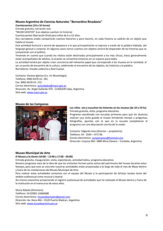 Museo Argentino de Ciencias Naturales "Bernardino Rivadavia"
Cuentacuentos (14 y 16 horas)
Entrada gratuita, narración oral.
“MUSECUENTOS” (Los objetos cuentan mi historia)
Cuentacuentos (Narración Oral) para niños de 6 a 12 años.
Dos narradores orales compartirán cuentos literarios y para hacerlo, en cada historia se valdrán de un objeto que
habita el museo.
Esta actividad ilustrará o servirá de apoyatura a lo que principalmente se exprese a través de la palabra hablada, del
lenguaje gestual y corporal. En algunos casos narrar cuentos con objetos servirá de disparador de las historias que se
compartirán con el público.
Teniendo en cuenta que cuando los relatos están destinados principalmente a los más chicos, éstos generalmente
están acompañados de adultos, la ocasión se convertirá entonces en un espacio para todos.
La actividad tendrá por objeto crear conciencia del relevante papel que corresponde a los museos en la sociedad, al
ser un punto de encuentro de la cultura, celebrando el encuentro de los objetos, las historias y la palabra.
Narradores: Claudio Ledesma y Raúl Cuevas

Contacto: Vanesa Iglesias (Lic. en Museología)
Teléfono: 4982-8370 int. 181
Fax: 4982-6670 int. 172
Correo electrónico: actividades@macn.gov.ar
Dirección: Av. Angel Gallardo 470 - C1405DJR Caba, Argentina
Sitio web: www.macn.gov.ar



Museo de las Campanas
                                                Los niños ven y escuchan las historias en los museos (de 10 a 19 hs)
                                                Entrada gratuita, visita, programa educativo.
                                                Programa coordinado con escuelas primarias para que los alumnos
                                                realicen una visita guiada al museo brindando tiempo a preguntas,
                                                fotografías, apuntes con lo que en la escuela completaran el
                                                programa con una descripción escrita de lo vivido.

                                                Contacto: Edgardo Jose (director – propietario)
                                                Teléfono: 54 - 3544 – 471736
                                                Correo electrónico: campanamus@hotmail.com
                                                Dirección: Urquiza 962- 5889 Mina Clavero – Cordoba, Argentina



Museo Municipal de Arte
El Museo y la Gente (10:00 – 13:00 y 17:00 - 20:00)
Entrada gratuita, inauguración, visita, espectáculo, actividad lúdica, programa educativo.
Nuestro programa nace de la idea de que los visitantes formen parte activa del patrimonio del museo durante estos
festejos, para que esto se concrete nuestras actividades están proyectadas a lo largo de todo el mes de Mayo dentro
y fuera de las instalaciones del Museo Municipal de Arte.
Para realizar estas actividades contamos con el equipo del Museo y la participación de Artistas locales tanto del
ámbito audiovisual como musical y teatral.
Así mismo estaremos proyectando el registro audiovisual de actividades que ha realizado el Museo dentro y fuera de
la institución en el transcurso de estos años.

Gloria Rábalo (Directora)
Teléfono: 54 02965 15604688
Correo electrónico: museodeartepm@gmail.com
Dirección: Av. Roca 444 – 9120 Puerto Madryn, Argentina
Sitio web: www.musedeartemuseo.ar



                                                                                                                     9
 