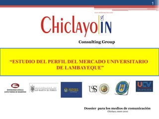 1

                              www.mirkomerino.com




                      Consulting Group




“ESTUDIO DEL PERFIL DEL MERCADO UNIVERSITARIO
                DE LAMBAYEQUE”




                        Dossier para los medios de comunicación
                                           Chiclayo, enero 2010
 