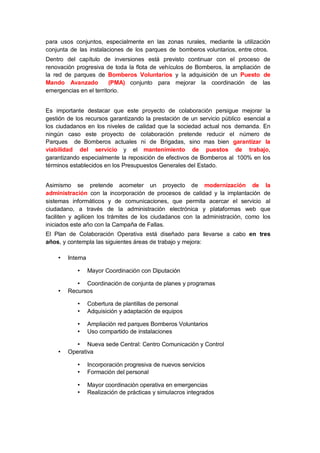 para usos conjuntos, especialmente en las zonas rurales, mediante la utilización
conjunta de las instalaciones de los parques de bomberos voluntarios, entre otros.
Dentro del capítulo de inversiones está previsto continuar con el proceso de
renovación progresiva de toda la flota de vehículos de Bomberos, la ampliación de
la red de parques de Bomberos Voluntarios y la adquisición de un Puesto de
Mando Avanzado (PMA) conjunto para mejorar la coordinación de las
emergencias en el territorio.
Es importante destacar que este proyecto de colaboración persigue mejorar la
gestión de los recursos garantizando la prestación de un servicio público esencial a
los ciudadanos en los niveles de calidad que la sociedad actual nos demanda. En
ningún caso este proyecto de colaboración pretende reducir el número de
Parques de Bomberos actuales ni de Brigadas, sino mas bien garantizar la
viabilidad del servicio y el mantenimiento de puestos de trabajo,
garantizando especialmente la reposición de efectivos de Bomberos al 100% en los
términos establecidos en los Presupuestos Generales del Estado.
Asimismo se pretende acometer un proyecto de modernización de la
administración con la incorporación de procesos de calidad y la implantación de
sistemas informáticos y de comunicaciones, que permita acercar el servicio al
ciudadano, a través de la administración electrónica y plataformas web que
faciliten y agilicen los trámites de los ciudadanos con la administración, como los
iniciados este año con la Campaña de Fallas.
El Plan de Colaboración Operativa está diseñado para llevarse a cabo en tres
años, y contempla las siguientes áreas de trabajo y mejora:
• Interna
• Mayor Coordinación con Diputación
• Coordinación de conjunta de planes y programas
• Recursos
• Cobertura de plantillas de personal
• Adquisición y adaptación de equipos
• Ampliación red parques Bomberos Voluntarios
• Uso compartido de instalaciones
• Nueva sede Central: Centro Comunicación y Control
• Operativa
• Incorporación progresiva de nuevos servicios
• Formación del personal
• Mayor coordinación operativa en emergencias
• Realización de prácticas y simulacros integrados
 