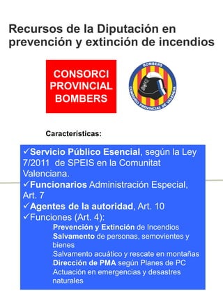 CONSORCI
PROVINCIAL
BOMBERS
Servicio Público Esencial, según la Ley
7/2011 de SPEIS en la Comunitat
Valenciana.
Funcionarios Administración Especial,
Art. 7
Agentes de la autoridad, Art. 10
Funciones (Art. 4):
lPrevención y Extinción de Incendios
lSalvamento de personas, semovientes y
bienes
lSalvamento acuático y rescate en montañas
lDirección de PMA según Planes de PC
lActuación en emergencias y desastres
naturales
Recursos de la Diputación en
prevención y extinción de incendios
Características:
 