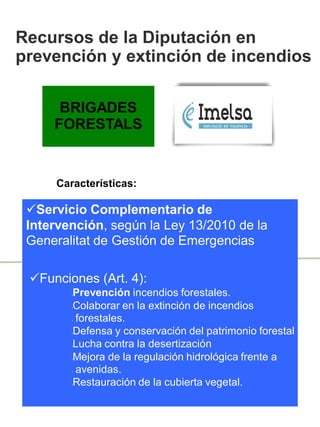Servicio Complementario de
Intervención, según la Ley 13/2010 de la
Generalitat de Gestión de Emergencias
BRIGADES
FORESTALS
Recursos de la Diputación en
prevención y extinción de incendios
Características:
Funciones (Art. 4):
lPrevención incendios forestales.
lColaborar en la extinción de incendios
l forestales.
lDefensa y conservación del patrimonio forestal
lLucha contra la desertización
lMejora de la regulación hidrológica frente a
l avenidas.
lRestauración de la cubierta vegetal.
 