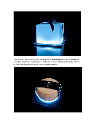  
Todo	
  esto	
  para	
  vestir	
  nuestro	
  queso	
  más	
  especial,	
  el	
  	
  Summum	
  2014,	
  un	
  queso	
  elaborado	
  a	
  
partir	
  de	
  la	
  mejor	
  leche	
  cruda	
  de	
  oveja	
  y	
  madurado	
  en	
  las	
  condiciones	
  perfectas	
  durante	
  más	
  
de	
  2	
  años	
  bajo	
  la	
  atenta	
  mirada	
  de	
  	
  nuestro	
  maestro	
  quesero.	
  
	
  
	
  
	
  
 