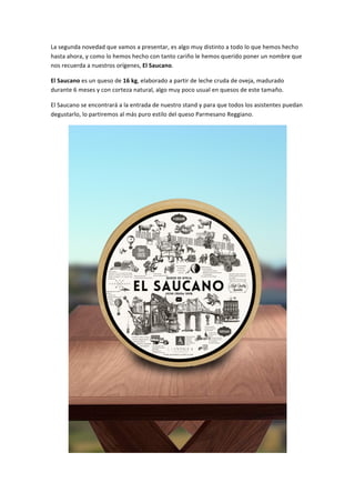 La	
  segunda	
  novedad	
  que	
  vamos	
  a	
  presentar,	
  es	
  algo	
  muy	
  distinto	
  a	
  todo	
  lo	
  que	
  hemos	
  hecho	
  
hasta	
  ahora,	
  y	
  como	
  lo	
  hemos	
  hecho	
  con	
  tanto	
  cariño	
  le	
  hemos	
  querido	
  poner	
  un	
  nombre	
  que	
  
nos	
  recuerda	
  a	
  nuestros	
  orígenes,	
  El	
  Saucano.	
  
El	
  Saucano	
  es	
  un	
  queso	
  de	
  16	
  kg,	
  elaborado	
  a	
  partir	
  de	
  leche	
  cruda	
  de	
  oveja,	
  madurado	
  
durante	
  6	
  meses	
  y	
  con	
  corteza	
  natural,	
  algo	
  muy	
  poco	
  usual	
  en	
  quesos	
  de	
  este	
  tamaño.	
  
El	
  Saucano	
  se	
  encontrará	
  a	
  la	
  entrada	
  de	
  nuestro	
  stand	
  y	
  para	
  que	
  todos	
  los	
  asistentes	
  puedan	
  
degustarlo,	
  lo	
  partiremos	
  al	
  más	
  puro	
  estilo	
  del	
  queso	
  Parmesano	
  Reggiano.	
  
	
  
 