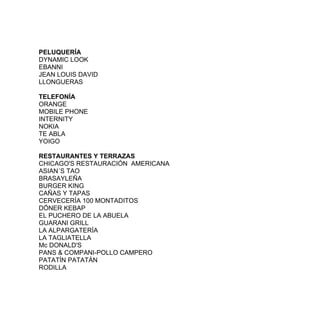 PELUQUERÍA
DYNAMIC LOOK
EBANNI
JEAN LOUIS DAVID
LLONGUERAS

TELEFONÍA
ORANGE
MOBILE PHONE
INTERNITY
NOKIA
TE ABLA
YOIGO

RESTAURANTES Y TERRAZAS
CHICAGO'S RESTAURACIÓN AMERICANA
ASIAN´S TAO
BRASAYLEÑA
BURGER KING
CAÑAS Y TAPAS
CERVECERÍA 100 MONTADITOS
DÖNER KEBAP
EL PUCHERO DE LA ABUELA
GUARANI GRILL
LA ALPARGATERÍA
LA TAGLIATELLA
Mc DONALD'S
PANS & COMPANI-POLLO CAMPERO
PATATÍN PATATÁN
RODILLA
 