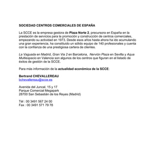SOCIEDAD CENTROS COMERCIALES DE ESPAÑA

La SCCE es la empresa gestora de Plaza Norte 2, precursora en España en la
prestación de servicios para la promoción y construcción de centros comerciales,
empezando su actividad en 1973. Desde esos años hasta ahora ha ido acumulando
una gran experiencia, ha constituido un sólido equipo de 140 profesionales y cuenta
con la confianza de una prestigiosa cartera de clientes.

La Vaguada en Madrid, Gran Via 2 en Barcelona, Nervión Plaza en Sevilla y Aqua
Multiespacio en Valencia son algunos de los centros que figuran en el listado de
éxitos de gestión de la SCCE.

Para más información de la actualidad económica de la SCCE:

Bertrand CHEVALLEREAU
bchevallereau@scce.es

Avenida del Juncal, 15 y 17
Parque Comercial Megapark
28700 San Sebastián de los Reyes (Madrid)

Tél : 00 3491 567 24 00
Fax : 00 3491 571 79 78
 