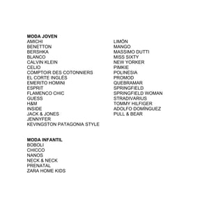 MODA JOVEN
AMICHI                       LIMÓN
BENETTON                     MANGO
BERSHKA                      MASSIMO DUTTI
BLANCO                       MISS SIXTY
CALVIN KLEIN                 NEW YORKER
CELIO                        PIMKIE
COMPTOIR DES COTONNIERS      POLINESIA
EL CORTE INGLÉS              PROMOD
EMERITO HOMINI               QUEBRAMAR
ESPRIT                       SPRINGFIELD
FLAMENCO CHIC                SPRINGFIELD WOMAN
GUESS                        STRADIVARIUS
H&M                          TOMMY HILFIGER
INSIDE                       ADOLFO DOMÍNGUEZ
JACK & JONES                 PULL & BEAR
JENNYFER
KEVINGSTON PATAGONIA STYLE


MODA INFANTIL
BOBOLI
CHICCO
NANOS
NECK & NECK
PRENATAL
ZARA HOME KIDS
 