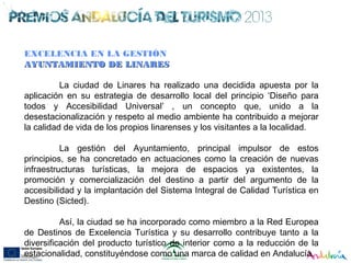 EXCELENCIA EN LA GESTIÓN
AYUNTAMIENTO DE LINARESAYUNTAMIENTO DE LINARES
La ciudad de Linares ha realizado una decidida apuesta por la
aplicación en su estrategia de desarrollo local del principio ‘Diseño para
todos y Accesibilidad Universal’ , un concepto que, unido a la
desestacionalización y respeto al medio ambiente ha contribuido a mejorar
la calidad de vida de los propios linarenses y los visitantes a la localidad.
La gestión del Ayuntamiento, principal impulsor de estos
principios, se ha concretado en actuaciones como la creación de nuevas
infraestructuras turísticas, la mejora de espacios ya existentes, la
promoción y comercialización del destino a partir del argumento de la
accesibilidad y la implantación del Sistema Integral de Calidad Turística en
Destino (Sicted).
Así, la ciudad se ha incorporado como miembro a la Red Europea
de Destinos de Excelencia Turística y su desarrollo contribuye tanto a la
diversificación del producto turístico de interior como a la reducción de la
estacionalidad, constituyéndose como una marca de calidad en Andalucía.
 