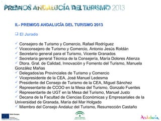 II.- PREMIOS ANDALUCÍA DEL TURISMO 2013II.- PREMIOS ANDALUCÍA DEL TURISMO 2013
 El Jurado
 Consejero de Turismo y Comercio, Rafael Rodríguez
 Viceconsejero de Turismo y Comercio, Antonio Jesús Roldán
 Secretario general para el Turismo, Vicente Granados
 Secretaria general Técnica de la Consejería, María Dolores Atienza
 Dtora. Gral. de Calidad, Innovación y Fomento del Turismo, Manuela
González Mañas
 Delegados/as Provinciales de Turismo y Comercio
 Vicepresidente de la CEA, José Manuel Ledesma
 Presidente del Consejo de Turismo de la CEA, Miguel Sánchez
 Representante de CCOO en la Mesa del Turismo, Gonzalo Fuentes
 Representante de UGT en la Mesa del Turismo, Manuel Justo
 Decana de la Facultad de Ciencias Económicas y Empresariales de la
Universidad de Granada, María del Mar Holgado
 Miembro del Consejo Andaluz del Turismo, Resurrección Castaño
 