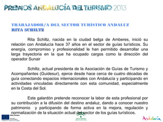TRABAJADOR/A DEL SECTOR TURÍSTICO ANDALUZ
RITA SCHILTZRITA SCHILTZ
Rita Schiltz, nacida en la ciudad belga de Amberes, inició su
relación con Andalucía hace 37 años en el sector de guías turísticos. Su
energía, compromiso y profesionalidad le han permitido desarrollar una
larga trayectoria en la que ha ocupado cargos como la dirección del
operador Sunair
Schiltz, actual presidenta de la Asociación de Guías de Turismo y
Acompañantes (Guidesur), ejerce desde hace cerca de cuatro décadas de
guía conectando espacios internacionales con Andalucía y participando en
actividades vinculadas directamente con esta comunidad, especialmente
en la Costa del Sol.
Este galardón pretende reconocer la labor de esta profesional por
su contribución a la difusión del destino andaluz, dando a conocer nuestro
patrimonio y participando de forma activa en la mejora, regulación y
normalización de la situación actual del sector de los guías turísticos.
 