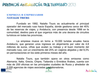 EMPRESA O EMPRESARIO
NATALIE TOURSNATALIE TOURS
Fundado en 1992, Natalie Tours es actualmente el principal
operador del mercado ruso hacia España, donde gestiona cerca del 40%
de las reservas de viajes, y Andalucía, con presencia desde 1998 en la
comunidad, destino para el que organiza más de una decena de circuitos
turísticos en todas las provincias.
La empresa mueve en torno a 10.000 turistas anuales hacia
Andalucía, que generan unos ingresos en alojamiento por valor de 4,8
millones de euros, cifras que avalan su trabajo y el buen momento del
mercado ruso, con un crecimiento del 25% en viajeros alojados y del 9,3%
en pernoctaciones en los siete primeros meses del año.
Natalie Tours, que también opera en otros emisores como
Alemania, Italia, Grecia, Chipre, Tailandia o Emirátos Árabes, cuenta con
más de 200 oficinas en las principales ciudades de Rusia y alrededor de
2.000 agencias de viajes asociadas y colaboradoras.
 