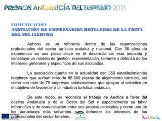 COMUNICACIÓN
ASOCIACIÓN DE EMPRESARIOS HOTELEROS DE LA COSTAASOCIACIÓN DE EMPRESARIOS HOTELEROS DE LA COSTA
DEL SOL (AEHCOS)DEL SOL (AEHCOS)
Aehcos es un referente dentro de las organizaciones
profesionales del sector turístico andaluz y nacional. Con 36 años de
experiencia es una pieza clave en el desarrollo de esta industria y
constituye un modelo de gestión, representación, fomento y defensa de los
intereses generales y específicos de sus asociados.
La asociación cuenta en la actualidad con 350 establecimientos
hoteleros que suman más de 88.000 plazas de alojamiento turístico, así
como con más de 70 empresas colaboradoras que apoyan al colectivo en
el objetivo de favorecer a la industria turística andaluza.
De este modo, se reconoce el trabajo de Aechos a favor del
destino Andalucía y de la Costa del Sol y especialmente su labor
informativa y de comunicación entre sus propios asociados y como uno de
los portavoces más solventes para defender los intereses de los
profesionales del sector hotelero.
 