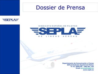 Dossier de Prensa




         Departamento de Comunicación y Prensa
              SEPLA Sindicato Español de Pilotos
                  Tf: 91 3096759 – 680 581 136
                         Email: prensa@sepla.es
                                  www.sepla.es
 