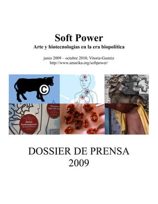 Soft Power
Arte y biotecnologías en la era biopolítica

    junio 2009 – octubre 2010, Vitoria-Gasteiz
        http://www.amarika.org/softpower/




DOSSIER DE PRENSA
       2009
 