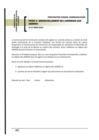10
COMMUNAUTEDE
COMMUNESDAMEBLANCHE
ETBUSSIERE
LE 17 MARS 2014
PREPARATION CONSEIL COMMUNAUTAIRE
POINT 3 : RENOUVELLEMENT DE L’ADHESION AUX
ASSEDIC
La Communauté de Communes emploie des agents en contrats privés ou contrats de droit
public (contractuel de la Fonction Publique). Ces formes de contrats étant de nature
temporaire, la Communauté de Communes est responsable du versement d’indemnités de
chômage à la suite de la clôture ou rupture des contrats. Aussi, l’adhésion au régime des
ASSEDIC permet d’assurer ce financement.
Monsieur le Président propose, dans un souci de gestion financière et temporelle, d’adhérer
au régime des ASSEDIC pour les agents non titulaires ou en contrat privé.
Après en avoir délibéré, le Conseil Communautaire,
 approuve ou refuse l’adhésion au régime des ASSEDIC et
 autorise ou non le Président à signer tous documents en permettant la réalisation
Résultat du vote : Pour , Contre , Abstention
 