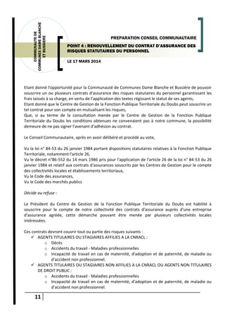 11
COMMUNAUTEDE
COMMUNESDAMEBLANCHE
ETBUSSIERE
LE 17 MARS 2014
PREPARATION CONSEIL COMMUNAUTAIRE
POINT 4 : RENOUVELLEMENT DU CONTRAT D’ASSURANCE DES
RISQUES STATUTAIRES DU PERSONNEL
Etant donné l'opportunité pour la Communauté de Communes Dame Blanche et Bussière de pouvoir
souscrire un ou plusieurs contrats d'assurance des risques statutaires du personnel garantissant les
frais laissés à sa charge, en vertu de l'application des textes régissant le statut de ses agents,
Etant donné que le Centre de Gestion de la Fonction Publique Territoriale du Doubs peut souscrire un
tel contrat pour son compte en mutualisant les risques,
Que, si au terme de la consultation menée par le Centre de Gestion de la Fonction Publique
Territoriale du Doubs les conditions obtenues ne convenaient pas à notre commune, la possibilité
demeure de ne pas signer l'avenant d'adhésion au contrat.
Le Conseil Communautaire, après en avoir délibéré et procédé au vote,
Vu la loi n° 84-53 du 26 janvier 1984 portant dispositions statutaires relatives à la Fonction Publique
Territoriale, notamment l'article 26,
Vu le décret n°86-552 du 14 mars 1986 pris pour l'application de l'article 26 de la loi n° 84-53 du 26
janvier 1984 et relatif aux contrats d'assurances souscrits par les Centres de Gestion pour le compte
des collectivités locales et établissements territoriaux,
Vu le Code des assurances,
Vu le Code des marchés publics
Décide ou refuse :
Le Président du Centre de Gestion de la Fonction Publique Territoriale du Doubs est habilité à
souscrire pour le compte de notre collectivité des contrats d'assurance auprès d'une entreprise
d'assurance agréée, cette démarche pouvant être menée par plusieurs collectivités locales
intéressées.
Ces contrats devront couvrir tout ou partie des risques suivants :
 AGENTS TITULAIRES OU STAGIAIRES AFFILIES A LA CNRACL :
o Décès
o Accidents du travail - Maladies professionnelles
o Incapacité de travail en cas de maternité, d'adoption et de paternité, de maladie ou
d'accident non professionnel.
 AGENTS TITULAIRES OU STAGIAIRES NON AFFILIES A LA CNRACL OU AGENTS NON TITULAIRES
DE DROIT PUBLIC :
o Accidents du travail - Maladies professionnelles
o Incapacité de travail en cas de maternité, d'adoption et de paternité, de maladie ou
d'accident non professionnel.
 