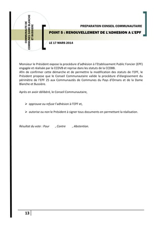 13
COMMUNAUTEDE
COMMUNESDAMEBLANCHE
ETBUSSIERE
LE 17 MARS 2014
PREPARATION CONSEIL COMMUNAUTAIRE
POINT 5 : RENOUVELLEMENT DE L’ADHESION A L’EPF
Monsieur le Président expose la procédure d’adhésion à l’Etablissement Public Foncier (EPF)
engagée et réalisée par la CCDVB et reprise dans les statuts de la CCDBB.
Afin de confirmer cette démarche et de permettre la modification des statuts de l’EPF, le
Président propose que le Conseil Communautaire valide la procédure d’élargissement du
périmètre de l’EPF 25 aux Communautés de Communes du Pays d’Ornans et de la Dame
Blanche et Bussière.
Après en avoir délibéré, le Conseil Communautaire,
 approuve ou refuse l’adhésion à l’EPF et,
 autorise ou non le Président à signer tous documents en permettant la réalisation.
Résultat du vote : Pour , Contre , Abstention.
 
