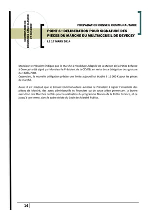 14
COMMUNAUTEDE
COMMUNESDAMEBLANCHE
ETBUSSIERE
LE 17 MARS 2014
PREPARATION CONSEIL COMMUNAUTAIRE
POINT 6 : DELIBERATION POUR SIGNATURE DES
PIECES DU MARCHE DU MULTIACCUEIL DE DEVECEY
Monsieur le Président indique que le Marché à Procédure Adaptée de la Maison de la Petite Enfance
à Devecey a été signé par Monsieur le Président de la CCVDB, en vertu de sa délégation de signature
du 11/06/2008.
Cependant, la nouvelle délégation précise une limite aujourd’hui établie à 15 000 € pour les pièces
de marché.
Aussi, il est proposé que le Conseil Communautaire autorise le Président à signer l’ensemble des
pièces de Marché, des actes administratifs et financiers ou de toute pièce permettant la bonne
exécution des Marchés notifiés pour la réalisation du programme Maison de la Petite Enfance, et ce
jusqu’à son terme, dans le cadre stricte du Code des Marché Publics.
 