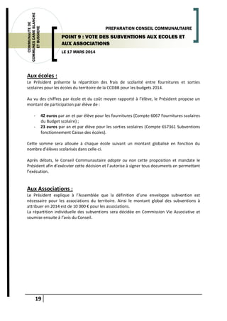 19
COMMUNAUTEDE
COMMUNESDAMEBLANCHE
ETBUSSIERE
LE 17 MARS 2014
PREPARATION CONSEIL COMMUNAUTAIRE
POINT 9 : VOTE DES SUBVENTIONS AUX ECOLES ET
AUX ASSOCIATIONS
Aux écoles :
Le Président présente la répartition des frais de scolarité entre fournitures et sorties
scolaires pour les écoles du territoire de la CCDBB pour les budgets 2014.
Au vu des chiffres par école et du coût moyen rapporté à l’élève, le Président propose un
montant de participation par élève de :
- 42 euros par an et par élève pour les fournitures (Compte 6067 Fournitures scolaires
du Budget scolaire) ;
- 23 euros par an et par élève pour les sorties scolaires (Compte 657361 Subventions
fonctionnement Caisse des écoles).
Cette somme sera allouée à chaque école suivant un montant globalisé en fonction du
nombre d’élèves scolarisés dans celle-ci.
Après débats, le Conseil Communautaire adopte ou non cette proposition et mandate le
Président afin d’exécuter cette décision et l’autorise à signer tous documents en permettant
l’exécution.
Aux Associations :
Le Président explique à l’Assemblée que la définition d’une enveloppe subvention est
nécessaire pour les associations du territoire. Ainsi le montant global des subventions à
attribuer en 2014 est de 10 000 € pour les associations.
La répartition individuelle des subventions sera décidée en Commission Vie Associative et
soumise ensuite à l’avis du Conseil.
 