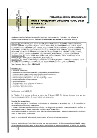 2
COMMUNAUTEDE
COMMUNESDAMEBLANCHE
ETBUSSIERE
LE 17 MARS 2014
PREPARATION CONSEIL COMMUNAUTAIRE
POINT 1 : APPROBATION DU COMPTE-RENDU DU 24
FEVRIER 2014
Après convocation faite en temps utile, le conseil communautaire s’est réuni à la salle de la
Libération de Geneuille, sous la présidence de Monsieur Michel LAB, Président de séance.
Présents (31): Henri PETITE, Jean-Claude CHATON, Didier MOREAU, Yves BILLECARD, Frédérique D’HENRY,
Dominique FAIVRE, Jacques GIRAUD, Jean-François MENESTRIER, Didier CHABANAS, Yves GUIDAT, Roger
HANRIOT, Dominique BONNET, Sylvie COUNIO, Jacques HERRMANN, Patrick OUDOT, Jean-Claude PETITJEAN,
Gilbert LABE, Alain REMY (suppléant de Jean-Jacques GLAUSER), Elisabeth REMOND, Agnès SCALABRINO,
Michel LAB, Jean-Pierre CHAMPENOIS, France MAIRE, Thierry BEUDET, Denis CLEMENT, Jean-Paul FAIVRE,
Jacqueline CAVATZ, Jean-Claude CONTINI, Jacky COUTURIER, André MATHEZ, Marie-Claude THIEBAUT.
Absents excusés (8) : Claude RUFFY, Stéphane MAGNIN, Gérard MARCAND, Patrick DAMPENON, Daniel
OUDOT, Brigitte TRIPIER, Daniel GAUTHEROT, Bertrand CLERC.
Procuration (4) : Patrick DAMPENON (pouvoir à Didier CHABANAS), Stéphane MAGNIN (pouvoir à Jean-Claude
CHATON), Claude RUFFY (pouvoir à Michel LAB), Brigitte TRIPIER (pouvoir à Agnès SCALABRINO).
Secrétaire de séance : Yves BILLECARD
Ordre du jour :
• Reprise des conventions ;
• Délibérations et informations concernant le chantier Multi-accueil de Devecey ;
• Délibération pour engagement d’un quart des dépenses d’Investissement ;
• Décision concernant les travaux de l’école de Devecey ;
• Délibération pour participation aux frais de la psychologue scolaire ;
• Choix du logo pour la nouvelle collectivité ;
• Evolutions de postes ;
• Modifications des temps scolaires et périscolaires ;
• Tarification Redevance Incitative
• Informations et questions diverses.
La séance est ouverte à 20h00.
Le Président lit le compte-rendu de la séance du 20 janvier 2014. M. Moreau demande à ce que son
intervention au point 12 lors du conseil précité soit retranscrite.
Reprise des conventions
Le Président rappelle au Conseil qu’il est important de poursuivre les actions en cours et de consolider les
partenariats précédemment mis en place.
Il convient dans ces conditions et conformément à la révision des termes des conventions signées, de faire un
avenant de transfert à chaque convention antérieure au 1
er
janvier 2014.
Ainsi, la Communauté de Communes Dame Blanche et Bussière s’engage à respecter et assumer les conditions
mises en place par ces conventions.
Après en avoir délibéré, le Conseil décide d’accepter, à l’unanimité, cette proposition.
Dans un second temps, le Président précise que les Communautés de Communes CCLB et CCVDB étaient
signataires de conventions avec les associations gestionnaires et les communes pour la gestion des activités
 