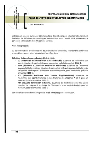 20
COMMUNAUTEDE
COMMUNESDAMEBLANCHE
ETBUSSIERE
LE 17 MARS 2014
PREPARATION CONSEIL COMMUNAUTAIRE
POINT 10 : VOTE DES ENVELOPPES INDEMNITAIRES
Le Président propose au Conseil Communautaire de délibérer pour actualiser et notamment
formaliser la définition des enveloppes indemnitaires pour l’année 2014, concernant le
personnel administratif de la Maison des Services.
Ainsi, il est proposé :
Vu les délibérations précédentes des deux collectivités fusionnées, accordant les différentes
primes à leurs agents selon leur grade et leurs fonctions,
Définition de l’enveloppe au Budget Général 2014 :
- IAT (Indemnité d’Administration et de Technicité), ouverture de l’indemnité aux
agents titulaires de catégorie C, pour un montant global et annuel de 6 200 € ;
- IEMP (Indemnité d’Exercice de Missions de Préfecture), ouverture de l’indemnité
aux agents titulaires et non titulaires de catégorie A et B, puis aux agents titulaires de
catégorie C en charge de l’élaboration et suivi budgétaire, pour un montant global et
annuel de 8 255 € ;
- IFTS (Indemnité Forfaitaire pour Travaux Supplémentaires), ouverture de
l’indemnité aux agents titulaires et non titulaires de catégories A et B, pour un
montant global et annuel de 7 535 € ;
- NBI (Nouvelle Bonification Indiciaire), ouverture de l’indemnité pour les agents
titulaires de catégorie C en charge de l’élaboration et du suivi du Budget, pour un
montant global et annuel de 1 390 €.
Soit une enveloppe indemnitaire globale de 23 380 euros pour l’année 2014.
 