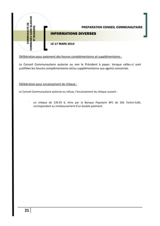 21
COMMUNAUTEDE
COMMUNESDAMEBLANCHE
ETBUSSIERE
LE 17 MARS 2014
PREPARATION CONSEIL COMMUNAUTAIRE
INFORMATIONS DIVERSES
Délibération pour paiement des heures complémentaires et supplémentaires :
Le Conseil Communautaire autorise ou non le Président à payer, lorsque celles-ci sont
justifiées les heures complémentaires et/ou supplémentaires aux agents concernés.
Délibération pour encaissement de chèque :
Le Conseil Communautaire autorise ou refuse, l’encaissement du chèque suivant :
-
un chèque de 139.93 €, émis par la Banque Populaire BFC de SAS Techni-Café,
correspondant au remboursement d’un double paiement.
 