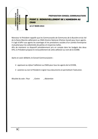 9
COMMUNAUTEDE
COMMUNESDAMEBLANCHE
ETBUSSIERE
LE 17 MARS 2014
PREPARATION CONSEIL COMMUNAUTAIRE
POINT 2 : RENOUVELLEMENT DE L’ADHESION AU
CNAS
Monsieur le Président rappelle que les Communautés de Communes de la Bussière et du Val
de la Dame Blanche adhéraient au CNAS (Centre National d’Action Social) pour leurs agents.
Il s’agit d’offrir aux agents les avantages et les prestations sociales d’un comité d’entreprise
mutualisé pour les collectivités de petites et moyennes tailles.
Afin de maintenir ce dispositif précédemment pris en compte dans les budgets des deux
EPCI, le Président propose le renouvellement de cette adhésion au nom de la CCDBB.
Après en avoir délibéré, le Conseil Communautaire :
 approuve ou refuse l’adhésion au CNAS pour tous les agents de la CCVDB,
 autorise ou non le Président à signer tous documents en permettant l’exécution.
Résultat du vote : Pour , Contre , Abstention
 