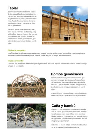 Tapial
Sistema constructivo tradicional a base
de tierra estabilizada compactada en encofrado con unas condiciones climáticas
muy beneficiosas por su gran inercia térmica. Puede funcionar como elemento
resistente/portante y mantenerse visto
por su gran belleza.
Se utiliza desde hace al menos 5.000
años lo que evidencia la eficacia y adaptabilidad del sistema. Hoy en día, con las
innovaciones que existen, el tapial no
sólo continua construyéndose sino que
además de manera más rápida y económica.

Muro de tapial

Eficiencia energética
La eficiencia energética en nuestra vivienda o negocio permite gastar menos combustible o electricidad para
mantener una temperatura de confort durante todo el año por su mayor aprovechamiento.

Impacto ambiental
Construir con materiales del entorno y de origen natural reduce el impacto ambiental durante la construcción y a
lo largo de su vida útil.

Domos geodésicos
Estructuras formadas por madera o bambú que
permiten conseguir grandes superficies diáfanas
con elementos menores gracias a su geometría
reticular. Con un montaje sencillo, apto para autoconstructores, se consiguen cúpulas muy económicas.
Una opción muy interesante para estructuras auxiliares como espacios de reunión o esparcimiento.

Caña y bambú
Construcciones espaciales, mediante agrupaciones de cañas, que conforman elementos resistentes a base de arcos para utilizar como construcciones auxiliares y decorativas, por ejemplo pérgolas y porches, y con muchas posibilidades aún por
imaginar y experimentar.
El bambú se puede utilizar como material sustitutivo de la madera por su alta resistencia.

 