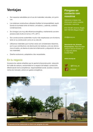 Ventajas
•

•

Son espacios saludables por el uso de materiales naturales, sin químicos.
Los sistemas constructivos utilizados facilitan la transpirabilidad, equilibrando la humedad entre el interior y el exterior, y además, evitando
condensaciones.

•

Son construcciones sostenibles mucho más respetuosas con el entorno,
tanto en su construcción como en su vida útil.

•

Utilizamos materiales que muchas veces son considerados desechos,
por lo que contribuimos a la disminución de residuos y a la vez ahorramos al medio y al cliente el coste de la fabricación y adquisición de nuevos materiales.

•

Llámenos si desea más
información sobre nuestros
productos y servicios
610 730 867 (Antonio Ángel)
620 738 835 (Miguel Ángel)

Se consigue una muy alta eficiencia energética, manteniendo una temperatura todo el año en torno a 15º y 20º C.

•

Póngase en
contacto con
nosotros

Diseños exclusivos y adaptados a las necesidades.

En tu negocio
Incorpora los valores añadidos que te aporta la bioconstrucción: reducción
de huella de carbono, exclusividad en tu espacio de trabajo o producción,
diferenciación de la competencia, responsabilidad social, accede a nuevos
nichos de mercado y ahorra en gastos energéticos.

Propuesta de bar-restaurante en tierra con pérgolas de caña

info@ecoop.es

Asociación de Jóvenes
Empresarios. Plaza Escultor
Joaquín García Donaire, nº
2, segunda planta.
Ciudad Real.

www.ecoop.es

@ECoop_es
ECOOP

 