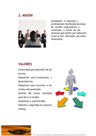 2. MISIÓN
                                      Acompañar a empresas y
                                      profesionales facilitando procesos
                                      de cambio organizativos y
                                      culturales, a través de las
                                      personas que tienen que liderarlos
                                      o que se ven afectadas por estas
                                      situaciones.




VALORES
Creatividad para aprender de los
errores.
Disposición para evolucionar y
desarrollarnos.
Disposición para escuchar a los
niveles más profundos.
Sentido    del    humor    humildad
para decir la verdad.
Aceptación y autenticidad.
Valentía y seguridad en nosotros
mismos.




                 Un nuevo enfoque para los profesionales en proceso de cambio!!!!
 