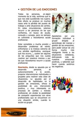  GESTIÓN DE LAS EMOCIONES
Todas     las   personas,     en algún
momento de la vida, sentimos que lo
que nos está sucediendo nos supera.
Este efecto se produce en muchos
casos ante la pérdida del puesto de
trabajo o ante situaciones de cambio.
En estas circunstancias, solemos
recurrir a las personas en las que
confiamos, en busca de ayuda,
consuelo y consejo, pero no siempre Apostamos          por     una
es suficiente y necesitamos ayuda formación individual o
profesional.                           grupal      dirigida      al
                                       aprendizaje del manejo y
Estar sometidos a mucha presión y
                                       gestión de las emociones,
desarrollar problemas de estrés,
                                       para poder actuar de una
enfrentarse a la tristeza extrema de
                                       forma      mucho        más
una pérdida significativa, averiguar
                                       inteligente frente a las
qué nos ocurre,..., suelen ser algunas
                                       situaciones      cotidianas,
de las preguntas que nos cuesta
                                       disfrutando      más     de
resolver por nosotros mismos y por
                                       nuestras         emociones
las que necesitamos recurrir a ayuda
                                       positivas, y sabiendo qué
profesional.
                                       hacer cuando sentimos
Reorienta, desde su apuesta por el las negativas.
desarrollo         personal,          el
autoconocimiento      y    la  acción,
propone intervenciones individuales o
grupales para resolver esta clase de
situaciones. La apuesta por el
desarrollo de habilidades en la
gestión de emociones, ofrece la
posibilidad de una intervención
positiva, y muy interesante en
procesos de cambio y tránsito
profesional, sin olvidar la posibilidad
de compartir experiencias con otros
profesionales que se encuentran en
una situación similar, cuando la
acción es grupal.




            Un nuevo enfoque para los profesionales en proceso de cambio!!!!
 