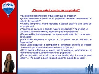 ¿Piensa usted vender su propiedad?
•¿Es usted consciente de la ardua labor que se propone?
•¿Cómo determinó el precio de su propiedad? Preparó previamente un
estudio de mercado?
•¿Cuánto tiempo está usted dispuesto a dedicar cada día a la venta de
su propiedad?
¿Ya pensó en cómo va a darle la máxima divulgación ? Ya preparó un
cuidadoso plan de marketing específico para su propiedad?
¿Está usted familiarizado con el proceso de calificación de compradores
potenciales?
¿Está usted dispuesto a ayudar al comprador en el proceso de
financiación?
¿Está usted dispuesto a acompañar al comprador en todo el proceso
burocrático que involucra la compra de una propiedad?
¿Cómo sabrá usted que el precio que le ofrece el comprador es el
máximo que usted puede obtener por su propiedad?
¿Es su seguridad personal, y la de su familia, algo importante para
usted?.... ¿Ya pensó a quien va usted a abrir la puerta de su casa?

 