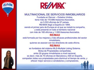 MULTINACIONAL DE SERVICIOS INMOBILIARIOS
Fundada en Denver – Estados Unidos,
tiene más de 110.896 Asesores Asociados,
en 5.553 oficinas de 57 países.
RE/MAX llegó a España en 1994,
siendo el primer país de Europa en el que se instaló la compañía,
y está presente en todo el territorio nacional
con más de 160 oficinas y 1.000 Asesores Asociados.

RE/MAX
está formada por los mejores y más eficaces profesionales del sector
inmobiliario,
quienes se asocian con los directores de cada oficina.

RE/MAX
es fundadora del sistema MLS-Multiple Listing Sistema.
Bolsa de Propiedades compartidas,
entre 20 grupos inmobiliarios a nivel nacional,
es decir, más de 70 oficinas en Barcelona y 500 en España,
comparten todas sus propiedades para disminuir el tiempo de venta, y
ofrecer mejor servicio a vendedores y compradores.

 